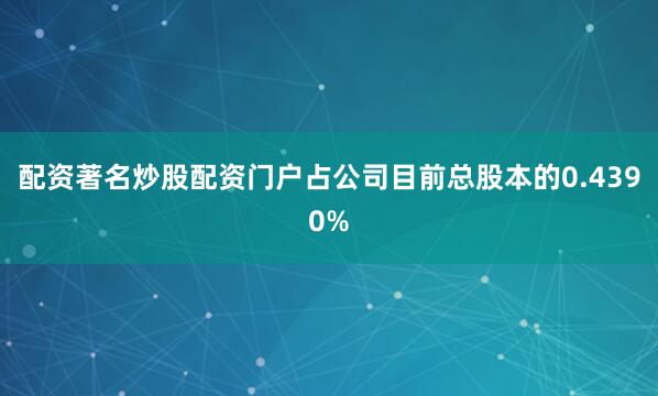 配资著名炒股配资门户占公司目前总股本的0.4390%