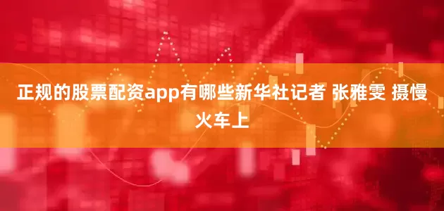正规的股票配资app有哪些新华社记者 张雅雯 摄　　慢火车上