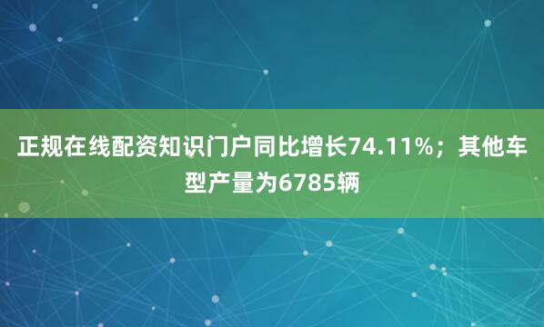 正规在线配资知识门户同比增长74.11%；其他车型产量为6785辆