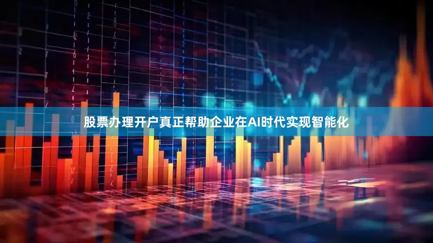 股票办理开户真正帮助企业在AI时代实现智能化