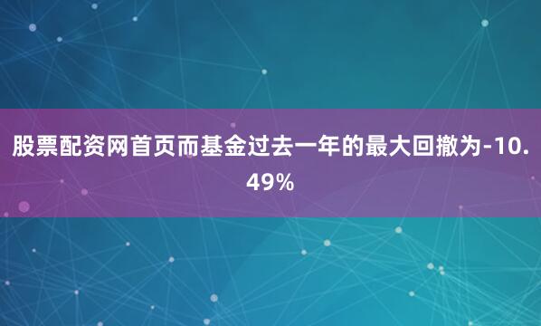 股票配资网首页而基金过去一年的最大回撤为-10.49%