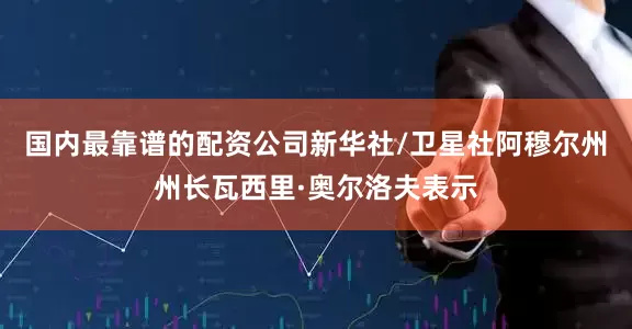 国内最靠谱的配资公司新华社/卫星社阿穆尔州州长瓦西里·奥尔洛夫表示