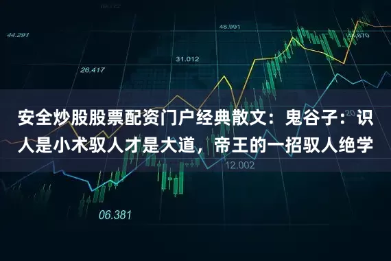 安全炒股股票配资门户经典散文：鬼谷子：识人是小术驭人才是大道，帝王的一招驭人绝学