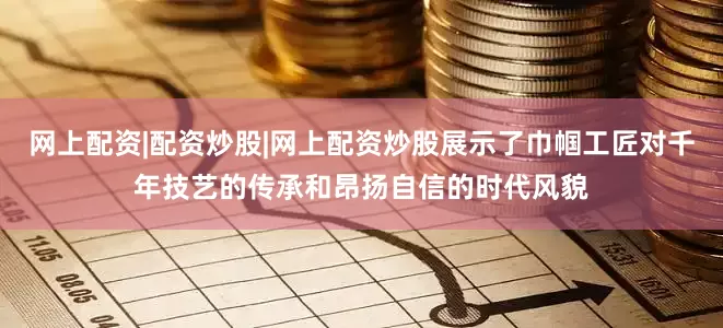 网上配资|配资炒股|网上配资炒股展示了巾帼工匠对千年技艺的传承和昂扬自信的时代风貌
