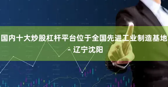 国内十大炒股杠杆平台位于全国先进工业制造基地 - 辽宁沈阳