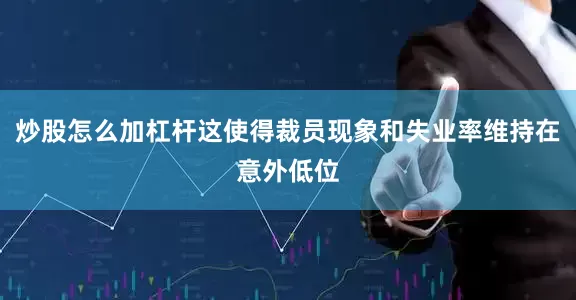 炒股怎么加杠杆这使得裁员现象和失业率维持在意外低位