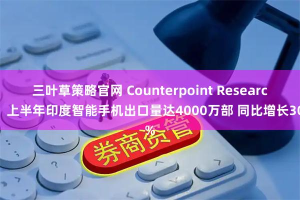 三叶草策略官网 Counterpoint Research：上半年印度智能手机出口量达4000万部 同比增长30%