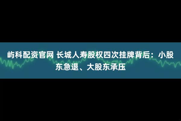 屿科配资官网 长城人寿股权四次挂牌背后：小股东急退、大股东承压