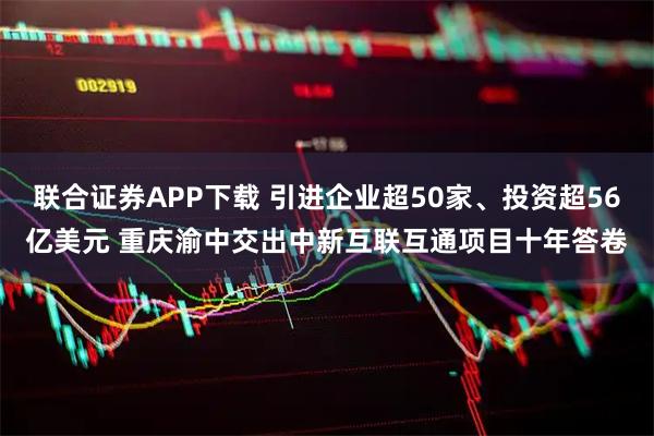 联合证券APP下载 引进企业超50家、投资超56亿美元 重庆渝中交出中新互联互通项目十年答卷