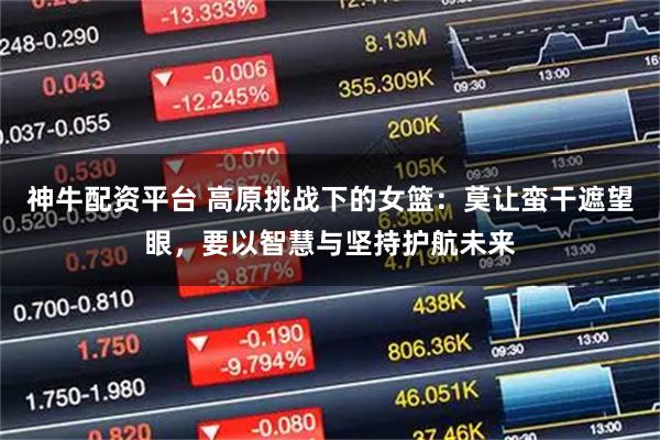 神牛配资平台 高原挑战下的女篮：莫让蛮干遮望眼，要以智慧与坚持护航未来