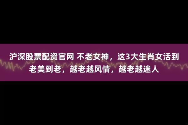沪深股票配资官网 不老女神，这3大生肖女活到老美到老，越老越风情，越老越迷人