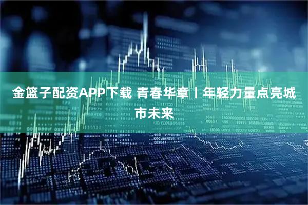 金篮子配资APP下载 青春华章丨年轻力量点亮城市未来