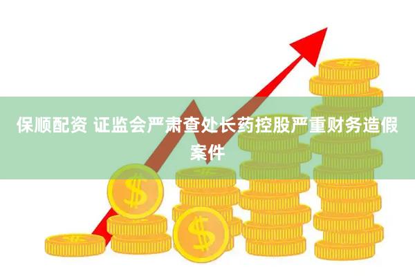 保顺配资 证监会严肃查处长药控股严重财务造假案件