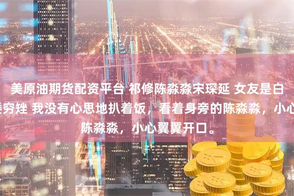 美原油期货配资平台 祁修陈淼淼宋琛延 女友是白富美被说矮穷矬 我没有心思地扒着饭，看着身旁的陈淼淼，小心翼翼开口。