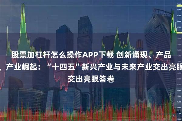 股票加杠杆怎么操作APP下载 创新涌现、产品落地、产业崛起：“十四五”新兴产业与未来产业交出亮眼答卷