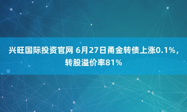 兴旺国际投资官网 6月27日甬金转债上涨0.1%，转股溢价率81%