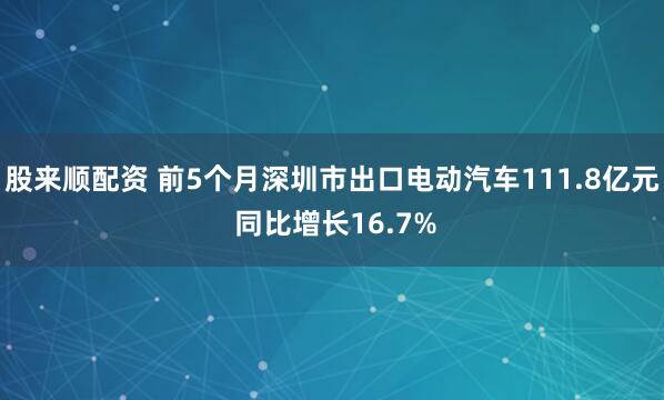 股来顺配资 前5个月深圳市出口电动汽车111.8亿元 同比增长16.7%