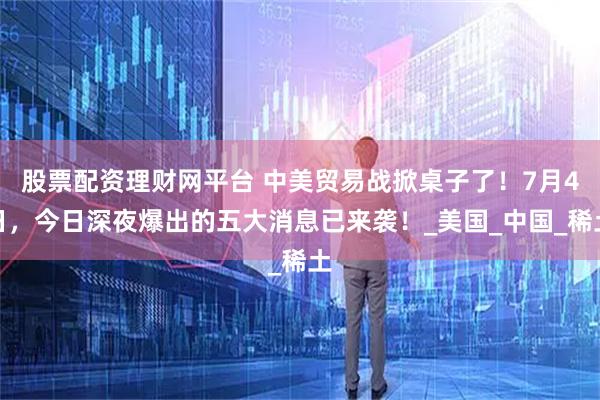 股票配资理财网平台 中美贸易战掀桌子了！7月4日，今日深夜爆出的五大消息已来袭！_美国_中国_稀土