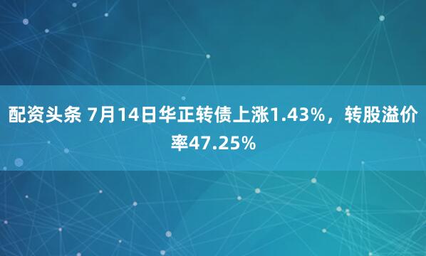 配资头条 7月14日华正转债上涨1.43%，转股溢价率47.25%