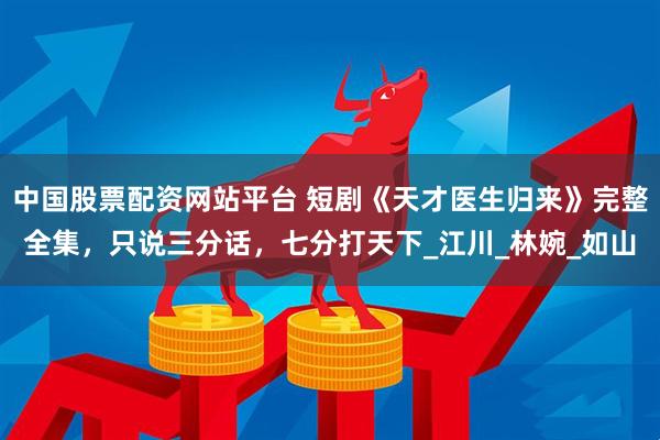 中国股票配资网站平台 短剧《天才医生归来》完整全集，只说三分话，七分打天下_江川_林婉_如山